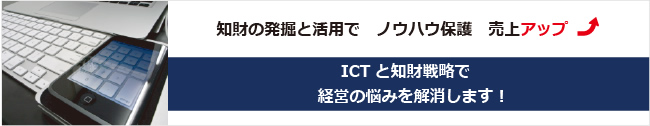 知財の発掘と活用で ノウハウ保護 売上アップ ICTと知財戦略で経営の悩みを解消します！