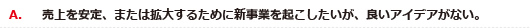 A．売上を安定、または拡大するために新事業を起こしたいが、良いアイデアがない。