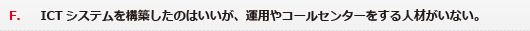 F．ICTシステムを構築したのはいいが、運用やコールセンターをする人材がいない。
