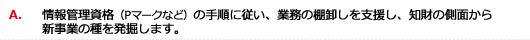 A.情報管理資格（Pマークなど）の手順に従い、業務の棚卸しを支援し、知財の側面から新事業の種を発掘します。

