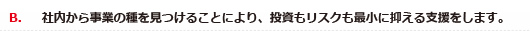 B．社内から事業の種を見つけることにより、投資もリスクも最小に抑える支援をします。